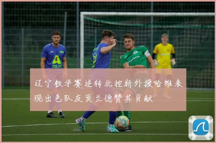 辽宁教学赛逆转北控新外援哈维表现出色队友莫兰德赞其贡献