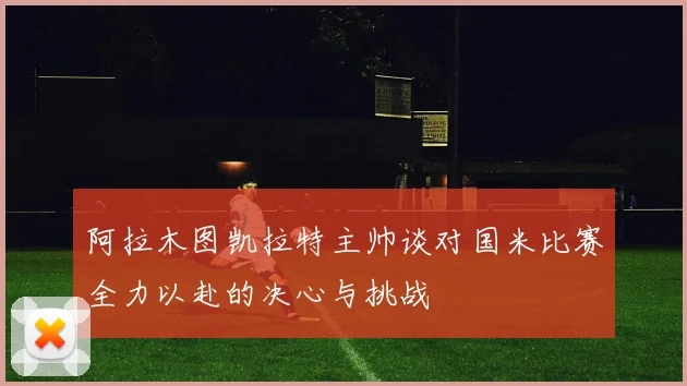 阿拉木图凯拉特主帅谈对国米比赛全力以赴的决心与挑战