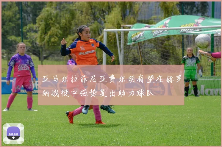 亚马尔拉菲尼亚费尔明有望在赫罗纳战役中强势复出助力球队