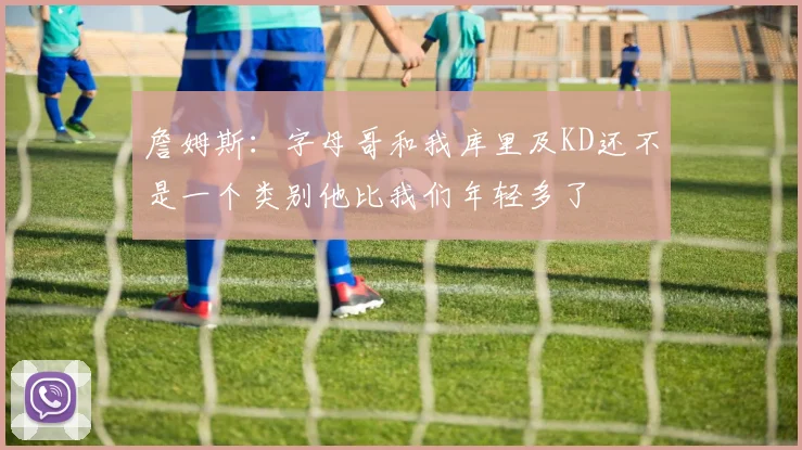詹姆斯：字母哥和我库里及KD还不是一个类别他比我们年轻多了