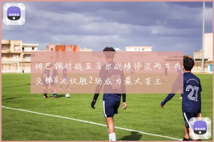 姆巴佩对战亚马尔战绩惨淡两年内交锋8次仅胜2场成为最大苦主