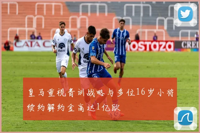 皇马重视青训战略与多位16岁小将续约解约金高达1亿欧