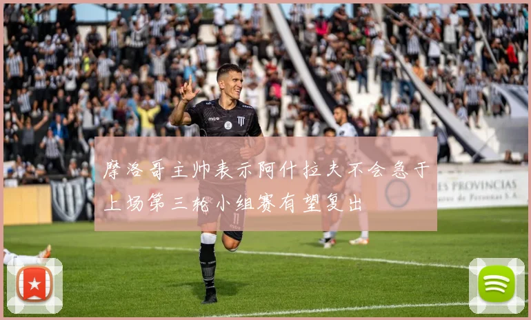 摩洛哥主帅表示阿什拉夫不会急于上场第三轮小组赛有望复出