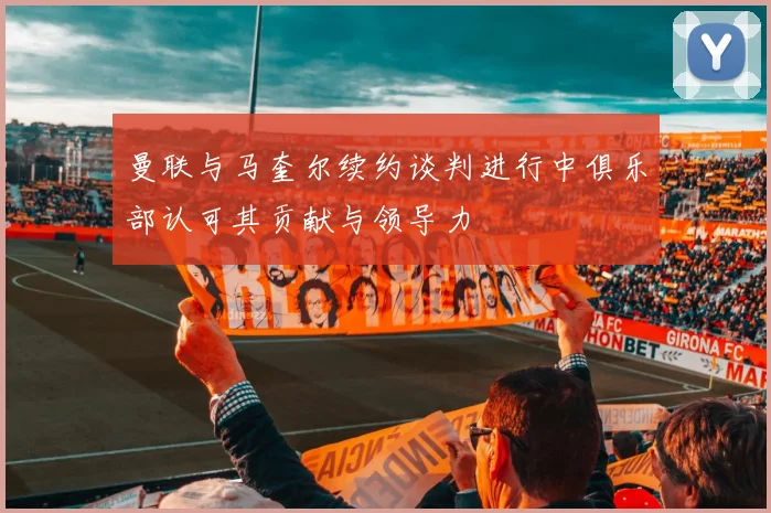 曼联与马奎尔续约谈判进行中俱乐部认可其贡献与领导力