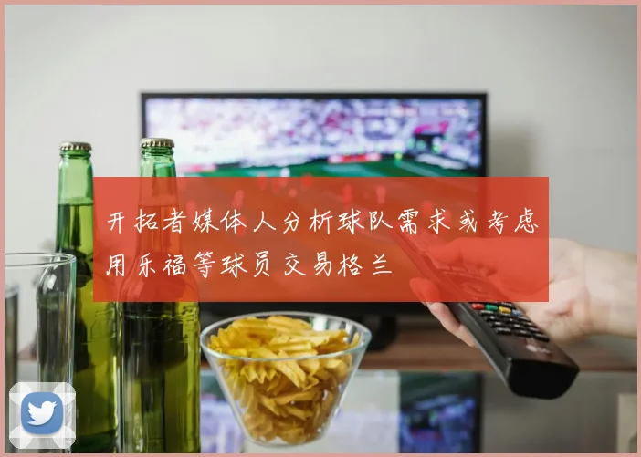 开拓者媒体人分析球队需求或考虑用乐福等球员交易格兰