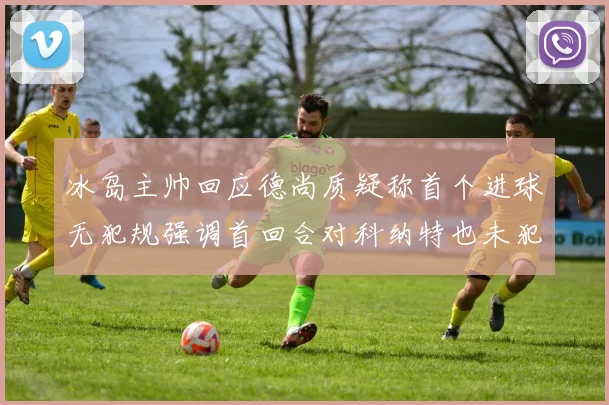 冰岛主帅回应德尚质疑称首个进球无犯规强调首回合对科纳特也未犯规