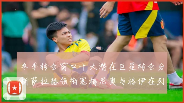 冬季转会窗口十大潜在巨星转会分析萨拉赫领衔塞梅尼奥与格伊在列