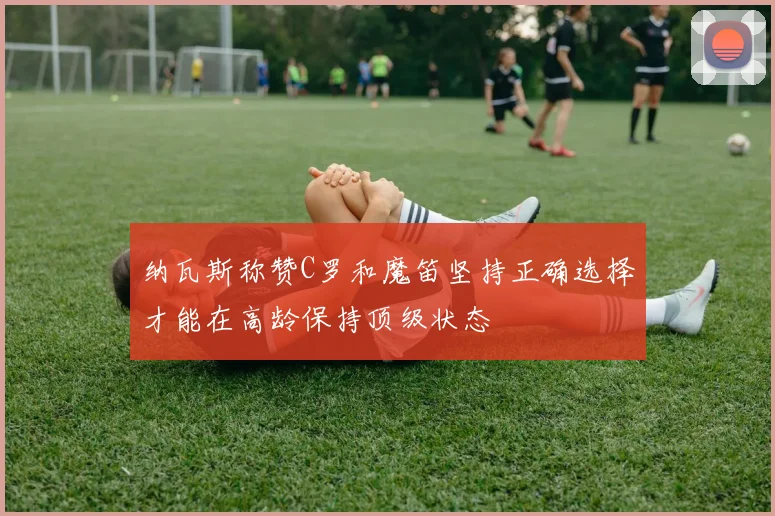 纳瓦斯称赞C罗和魔笛坚持正确选择才能在高龄保持顶级状态
