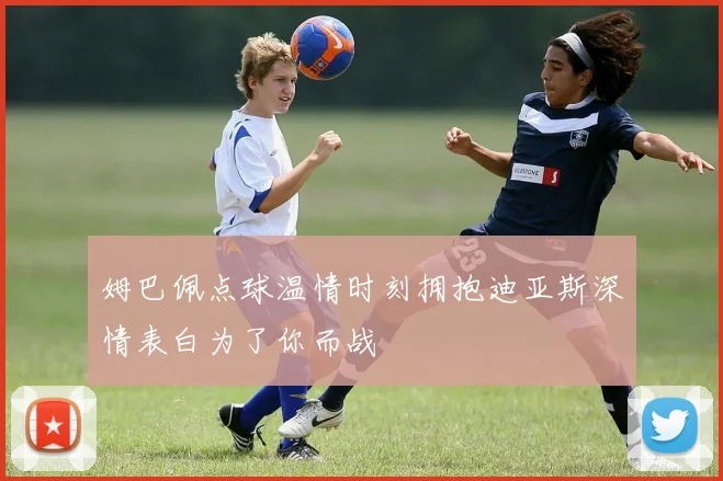 姆巴佩点球温情时刻拥抱迪亚斯深情表白为了你而战