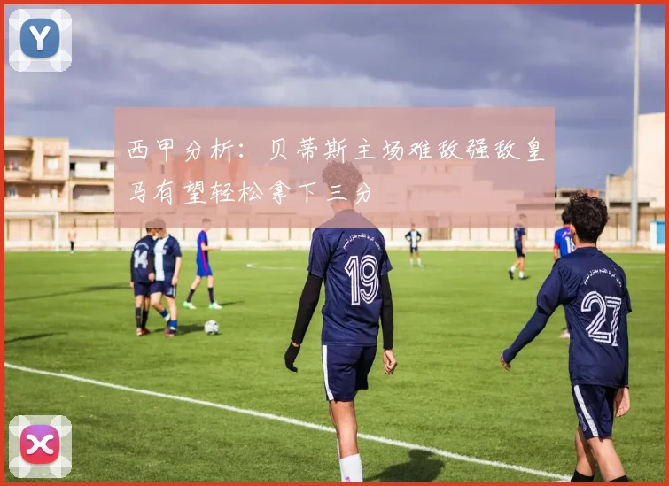 西甲分析：贝蒂斯主场难敌强敌皇马有望轻松拿下三分