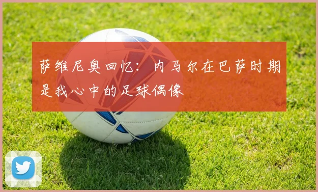 萨维尼奥回忆：内马尔在巴萨时期是我心中的足球偶像