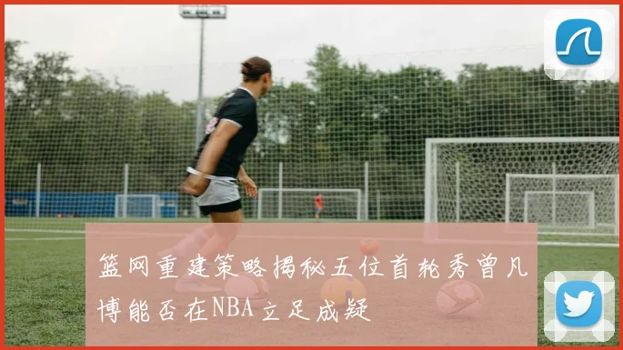 篮网重建策略揭秘五位首轮秀曾凡博能否在NBA立足成疑