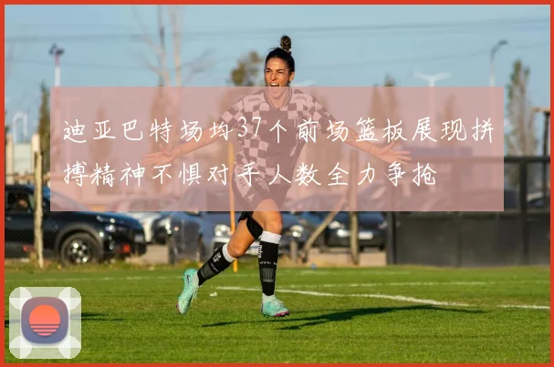 迪亚巴特场均37个前场篮板展现拼搏精神不惧对手人数全力争抢