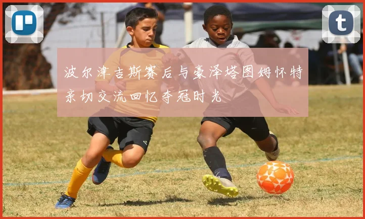 波尔津吉斯赛后与豪泽塔图姆怀特亲切交流回忆夺冠时光