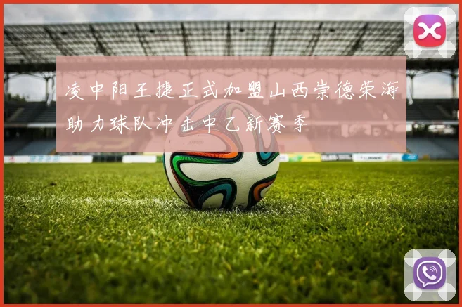 凌中阳王捷正式加盟山西崇德荣海助力球队冲击中乙新赛季