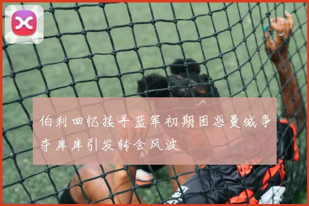 伯利回忆接手蓝军初期困惑曼城争夺库库引发转会风波