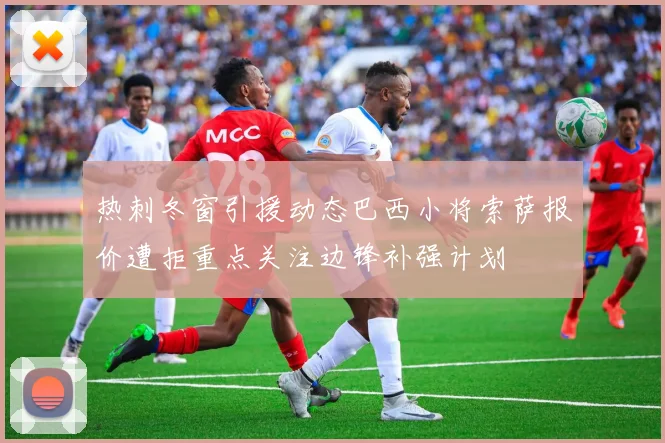 热刺冬窗引援动态巴西小将索萨报价遭拒重点关注边锋补强计划