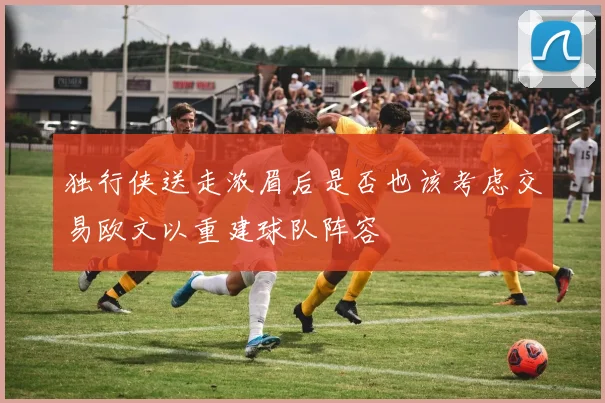 独行侠送走浓眉后是否也该考虑交易欧文以重建球队阵容