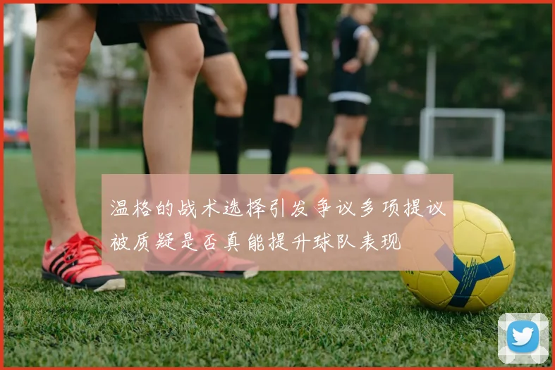 温格的战术选择引发争议多项提议被质疑是否真能提升球队表现