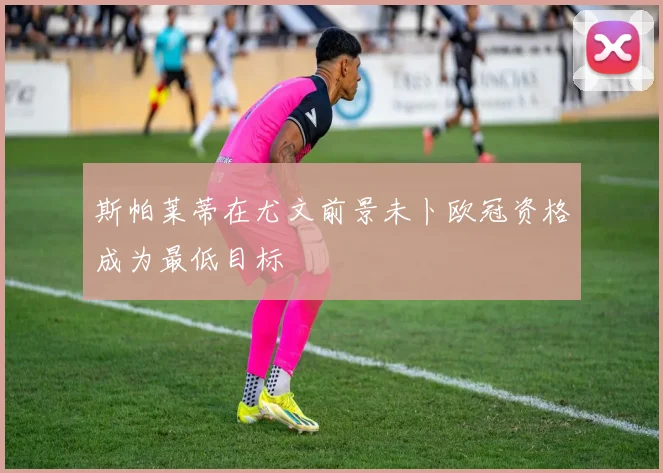 斯帕莱蒂在尤文前景未卜欧冠资格成为最低目标