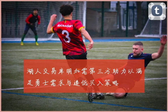 湖人交易库明加需第三方助力以满足勇士需求与逢低买入策略