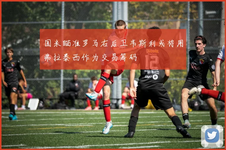 国米瞄准罗马右后卫韦斯利或将用弗拉泰西作为交易筹码