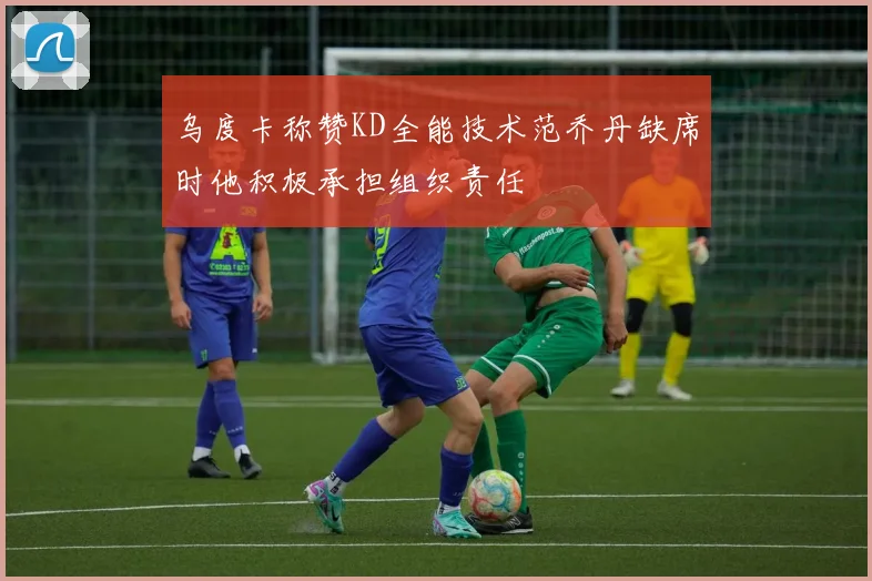 乌度卡称赞KD全能技术范乔丹缺席时他积极承担组织责任