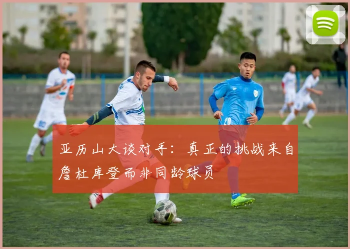 亚历山大谈对手：真正的挑战来自詹杜库登而非同龄球员